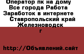 Оператор пк на дому - Все города Работа » Заработок в интернете   . Ставропольский край,Железноводск г.